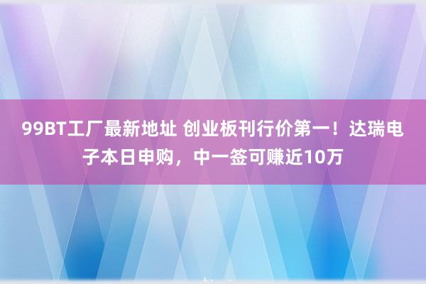 99BT工厂最新地址 创业板刊行价第一！达瑞电子本日申购，中一签可赚近10万