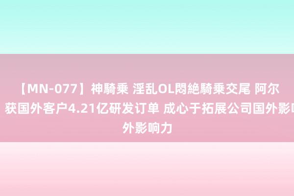 【MN-077】神騎乗 淫乱OL悶絶騎乗交尾 阿尔特：获国外客户4.21亿研发订单 成心于拓展公司国外影响力