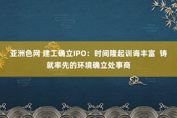 亚洲色网 建工确立IPO：时间隆起训诲丰富  铸就率先的环境确立处事商