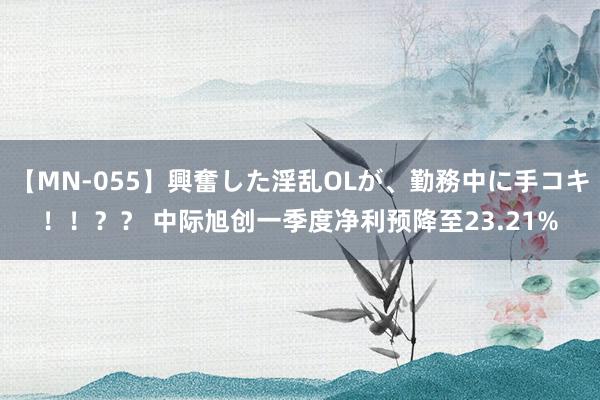 【MN-055】興奮した淫乱OLが、勤務中に手コキ！！？？ 中际旭创一季度净利预降至23.21%