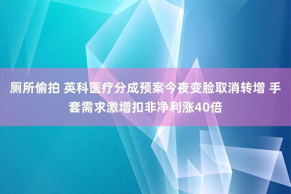 厕所偷拍 英科医疗分成预案今夜变脸取消转增 手套需求激增扣非净利涨40倍