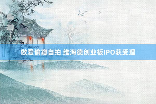 做爱偷窥自拍 维海德创业板IPO获受理