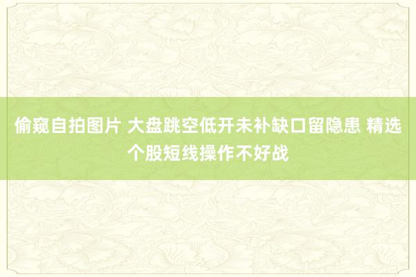 偷窥自拍图片 大盘跳空低开未补缺口留隐患 精选个股短线操作不好战