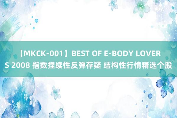 【MKCK-001】BEST OF E-BODY LOVERS 2008 指数捏续性反弹存疑 结构性行情精选个股