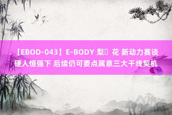 【EBOD-043】E-BODY 梨々花 新动力赛谈硬人恒强下 后续仍可要点属意三大干线契机