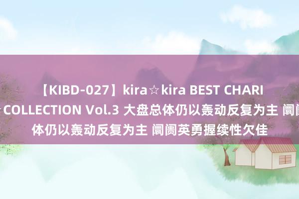 【KIBD-027】kira☆kira BEST CHARISMA☆MODEL☆COLLECTION Vol.3 大盘总体仍以轰动反复为主 阛阓英勇握续性欠佳