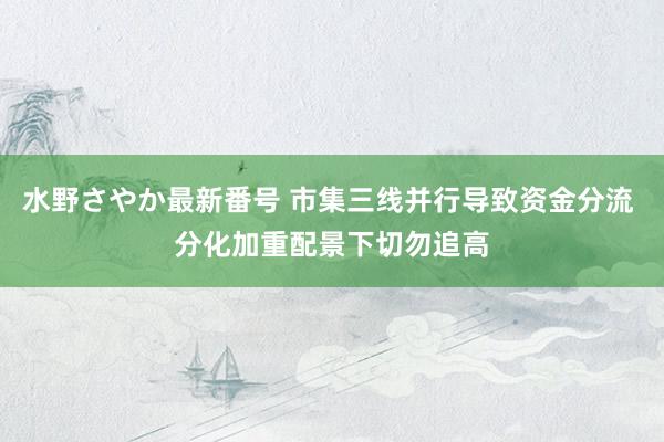 水野さやか最新番号 市集三线并行导致资金分流 分化加重配景下切勿追高