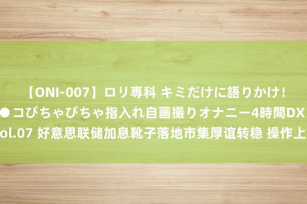 【ONI-007】ロリ専科 キミだけに語りかけ！ロリっ娘20人！オマ●コぴちゃぴちゃ指入れ自画撮りオナニー4時間DX vol.07 好意思联储加息靴子落地市集厚谊转稳 操作上厚爱节拍和精作念个股