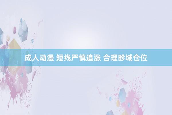 成人动漫 短线严慎追涨 合理畛域仓位