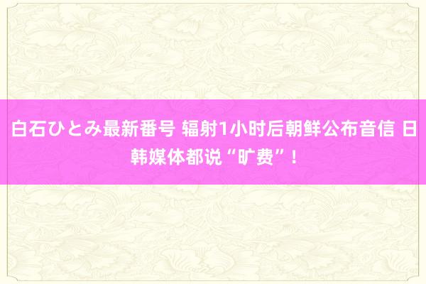 白石ひとみ最新番号 辐射1小时后朝鲜公布音信 日韩媒体都说“旷费”！