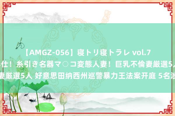 【AMGZ-056】寝トリ寝トラレ vol.7 巨乳むっちむちパイズリ奉仕！糸引き名器マ○コ変態人妻！巨乳不倫妻厳選5人 好意思田纳西州巡警暴力王法案开庭 5名涉案巡警均不认罪