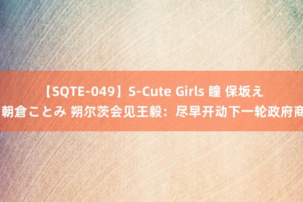 【SQTE-049】S-Cute Girls 瞳 保坂えり 朝倉ことみ 朔尔茨会见王毅：尽早开动下一轮政府商榷