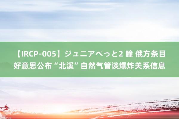 【IRCP-005】ジュニアぺっと2 瞳 俄方条目好意思公布“北溪”自然气管谈爆炸关系信息