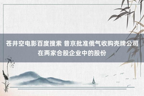 苍井空电影百度搜索 普京批准俄气收购壳牌公司在两家合股企业中的股份