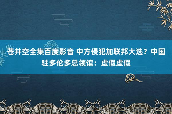 苍井空全集百度影音 中方侵犯加联邦大选？中国驻多伦多总领馆：虚假虚假