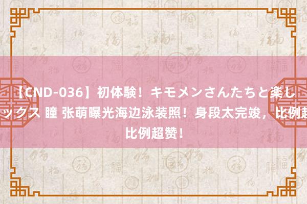 【CND-036】初体験！キモメンさんたちと楽しいセックス 瞳 张萌曝光海边泳装照！身段太完竣，比例超赞！