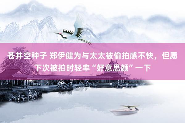 苍井空种子 郑伊健为与太太被偷拍感不快，但愿下次被拍时轻率“好意思颜”一下