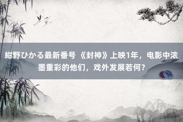 紺野ひかる最新番号 《封神》上映1年，电影中浓墨重彩的他们，戏外发展若何？