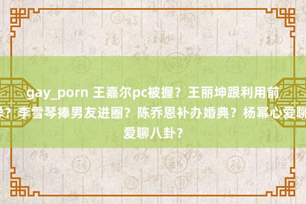 gay_porn 王嘉尔pc被握？王丽坤跟利用前夫离异？李雪琴捧男友进圈？陈乔恩补办婚典？杨幂心爱聊八卦？