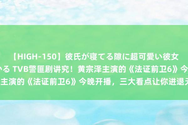【HIGH-150】彼氏が寝てる隙に超可愛い彼女を襲って中出し 紺野ひかる TVB警匪剧讲究！黄宗泽主演的《法证前卫6》今晚开播，三大看点让你进退无据！