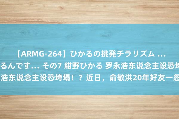 【ARMG-264】ひかるの挑発チラリズム …従妹が小悪魔すぎて困るんです… その7 紺野ひかる 罗永浩东说念主设恐垮塌！？近日，俞敏洪20年好友一忽儿站出来