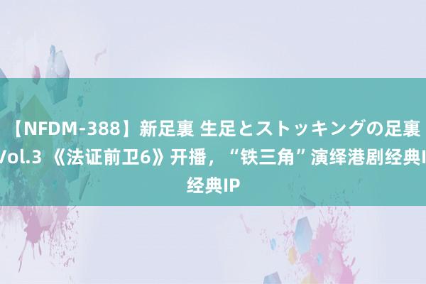 【NFDM-388】新足裏 生足とストッキングの足裏 Vol.3 《法证前卫6》开播，“铁三角”演绎港剧经典IP