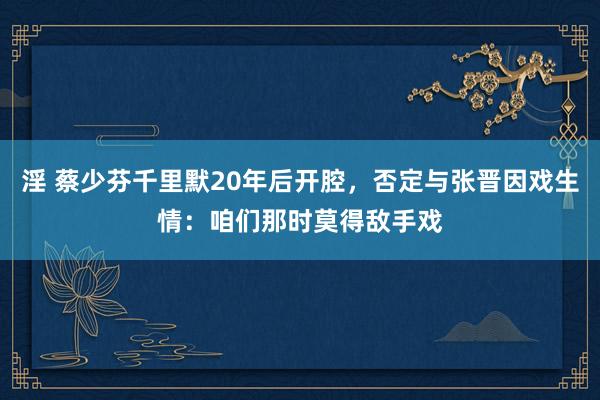 淫 蔡少芬千里默20年后开腔，否定与张晋因戏生情：咱们那时莫得敌手戏