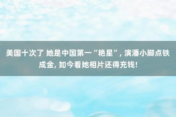 美国十次了 她是中国第一“艳星”, 演潘小脚点铁成金, 如今看她相片还得充钱!