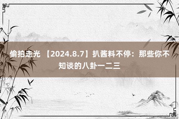 偷拍走光 【2024.8.7】扒酱料不停：那些你不知谈的八卦一二三