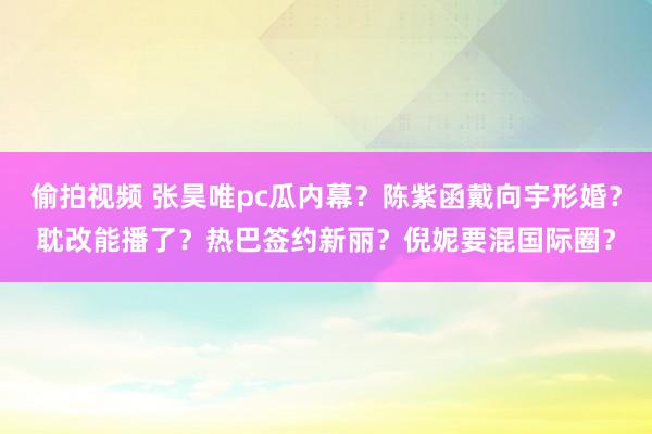 偷拍视频 张昊唯pc瓜内幕？陈紫函戴向宇形婚？耽改能播了？热巴签约新丽？倪妮要混国际圈？