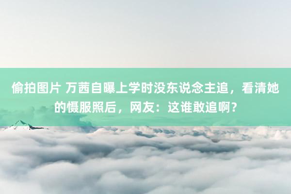 偷拍图片 万茜自曝上学时没东说念主追，看清她的慑服照后，网友：这谁敢追啊？