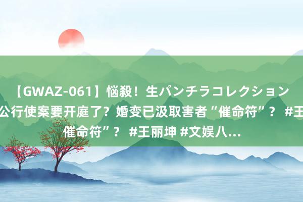 【GWAZ-061】悩殺！生パンチラコレクション 4時間 王丽坤老公行使案要开庭了？婚变已汲取害者“催命符”？ #王丽坤 #文娱八...