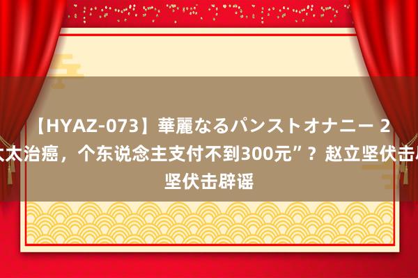 【HYAZ-073】華麗なるパンストオナニー 2 “太太治癌，个东说念主支付不到300元”？赵立坚伏击辟谣