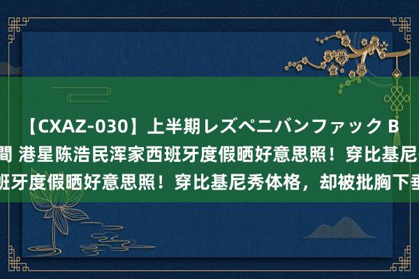 【CXAZ-030】上半期レズペニバンファック BEST10 10組20名 4時間 港星陈浩民浑家西班牙度假晒好意思照！穿比基尼秀体格，却被批胸下垂