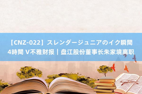 【CNZ-022】スレンダージュニアのイク瞬間 4時間 V不雅财报｜盘江股份董事长朱家境离职