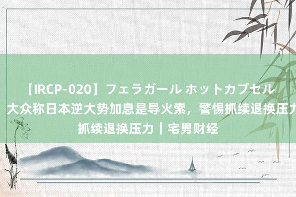 【IRCP-020】フェラガール ホットカプセル5 日股熔断！大众称日本逆大势加息是导火索，警惕抓续退换压力｜宅男财经