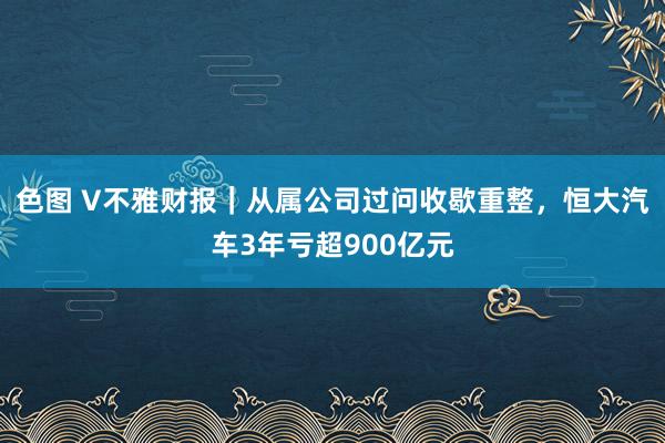 色图 V不雅财报｜从属公司过问收歇重整，恒大汽车3年亏超900亿元