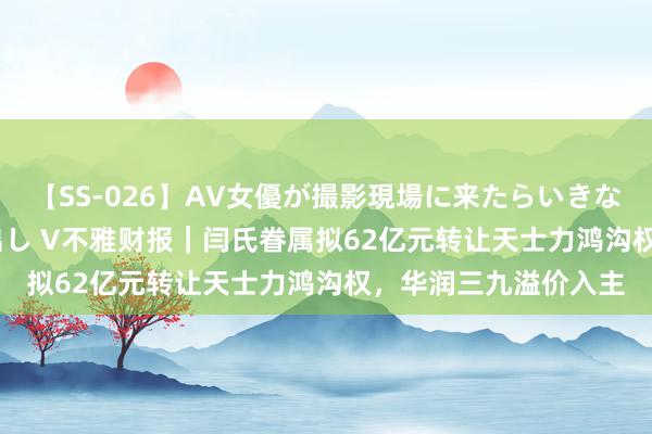 【SS-026】AV女優が撮影現場に来たらいきなりSEX 即ハメ 生中出し V不雅财报｜闫氏眷属拟62亿元转让天士力鸿沟权，华润三九溢价入主