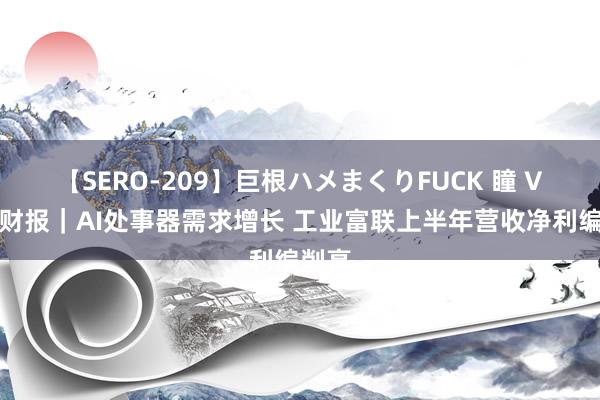 【SERO-209】巨根ハメまくりFUCK 瞳 V不雅财报｜AI处事器需求增长 工业富联上半年营收净利编削高