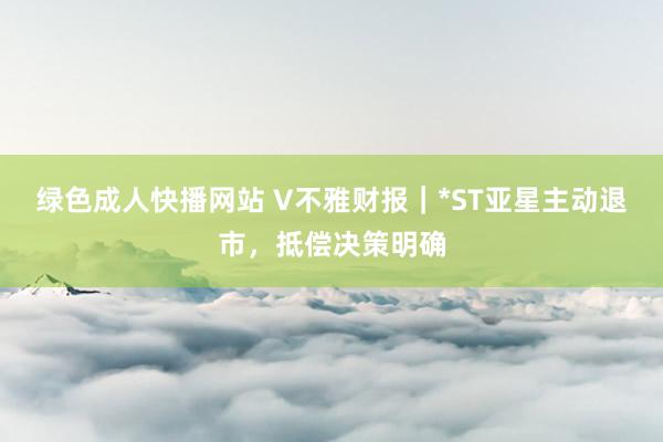 绿色成人快播网站 V不雅财报｜*ST亚星主动退市，抵偿决策明确