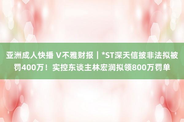 亚洲成人快播 V不雅财报｜*ST深天信披非法拟被罚400万！实控东谈主林宏润拟领800万罚单