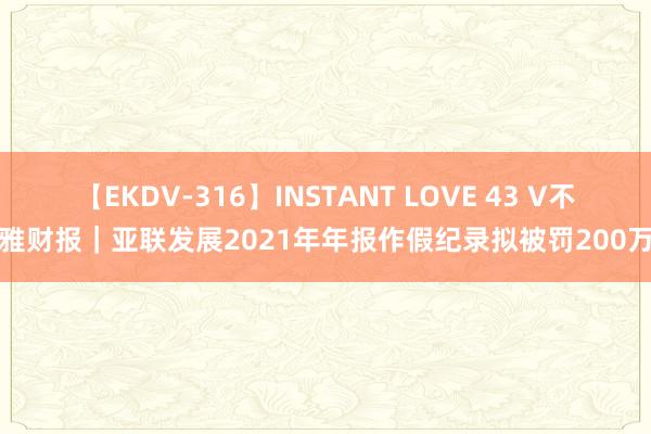 【EKDV-316】INSTANT LOVE 43 V不雅财报｜亚联发展2021年年报作假纪录拟被罚200万