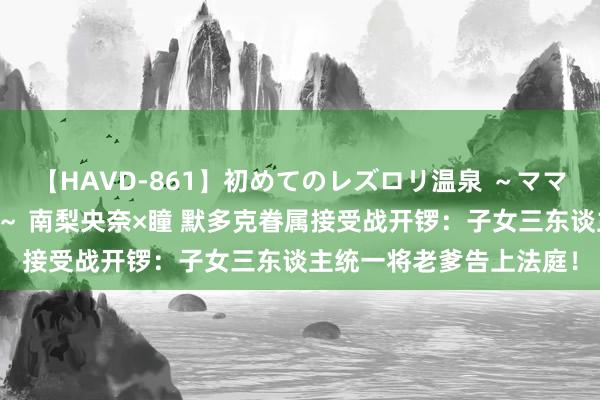 【HAVD-861】初めてのレズロリ温泉 ～ママには内緒のネコとタチ～ 南梨央奈×瞳 默多克眷属接受战开锣：子女三东谈主统一将老爹告上法庭！