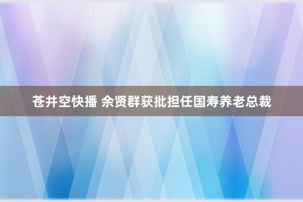 苍井空快播 余贤群获批担任国寿养老总裁