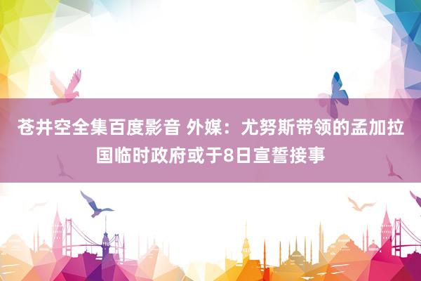 苍井空全集百度影音 外媒：尤努斯带领的孟加拉国临时政府或于8日宣誓接事