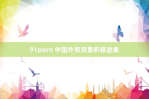 91porn 中国外贸突显积极迹象