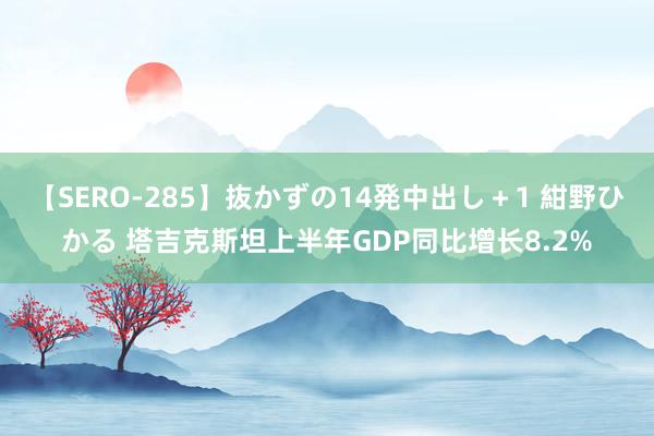 【SERO-285】抜かずの14発中出し＋1 紺野ひかる 塔吉克斯坦上半年GDP同比增长8.2%