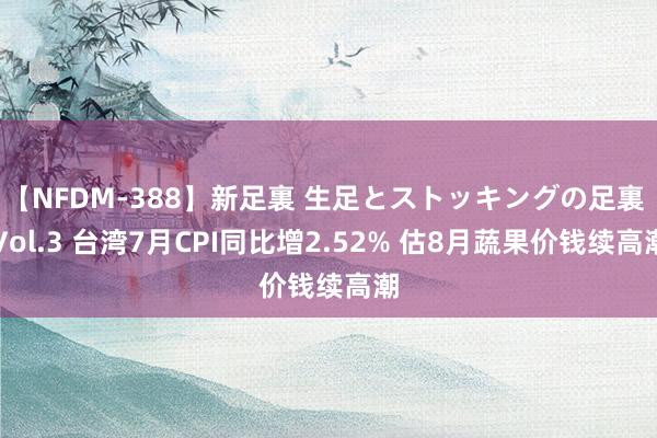 【NFDM-388】新足裏 生足とストッキングの足裏 Vol.3 台湾7月CPI同比增2.52% 估8月蔬果价钱续高潮