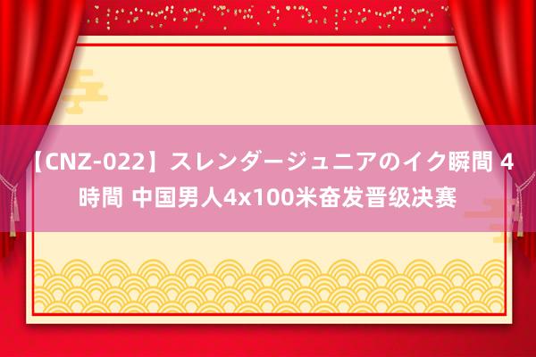 【CNZ-022】スレンダージュニアのイク瞬間 4時間 中国男人4x100米奋发晋级决赛