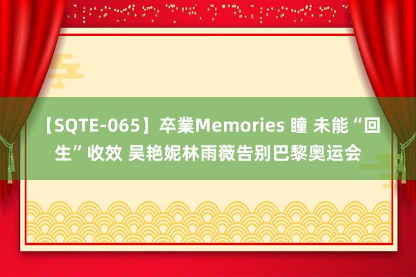 【SQTE-065】卒業Memories 瞳 未能“回生”收效 吴艳妮林雨薇告别巴黎奥运会